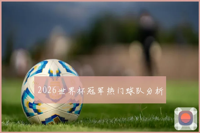 2026世界杯冠军热门球队分析